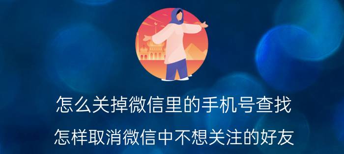 怎么关掉微信里的手机号查找 怎样取消微信中不想关注的好友？